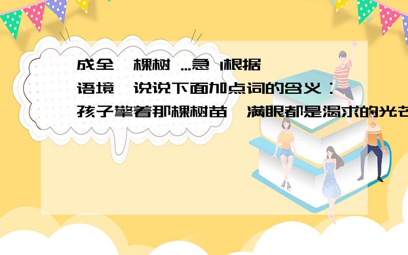 成全一棵树 ...急 1根据语境,说说下面加点词的含义：孩子擎着那棵树苗,满眼都是渴求的光芒.（加点字为擎）2第十八段说说他终于明白了母亲的什么3将全文分为两个部分,写出两部分大意4作