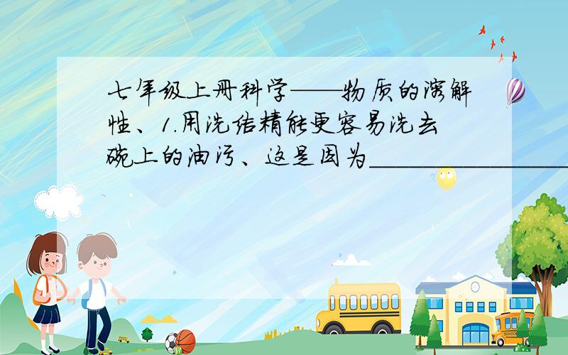 七年级上册科学——物质的溶解性、1.用洗洁精能更容易洗去碗上的油污、这是因为____________________________. 2.两个烧杯中有相同质量和温度的睡,分别加入质量相等的蔗糖和食盐.搅拌发现蔗糖