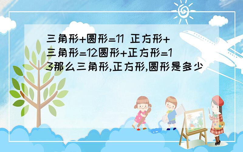 三角形+圆形=11 正方形+三角形=12圆形+正方形=13那么三角形,正方形,圆形是多少