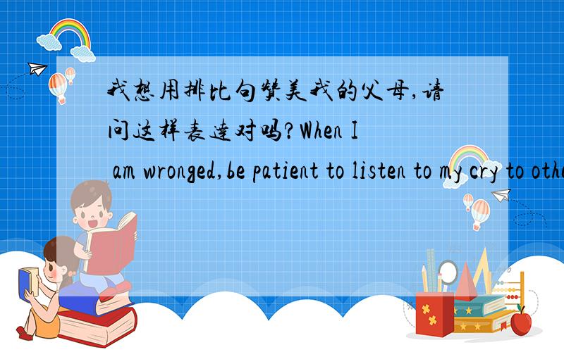 我想用排比句赞美我的父母,请问这样表达对吗?When I am wronged,be patient to listen to my cry to other people,my parents are When I make mistakes,be kind to forgive me,my parents are When I succeed,be happy to celebrate with me,my pa