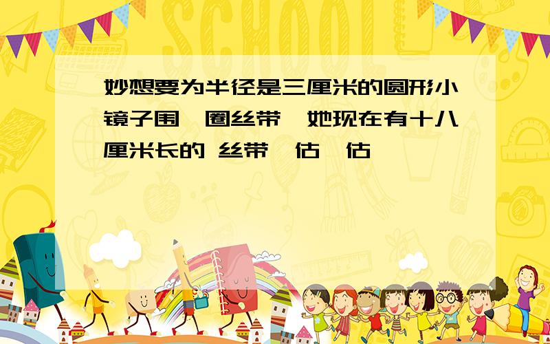 妙想要为半径是三厘米的圆形小镜子围一圈丝带,她现在有十八厘米长的 丝带,估一估,