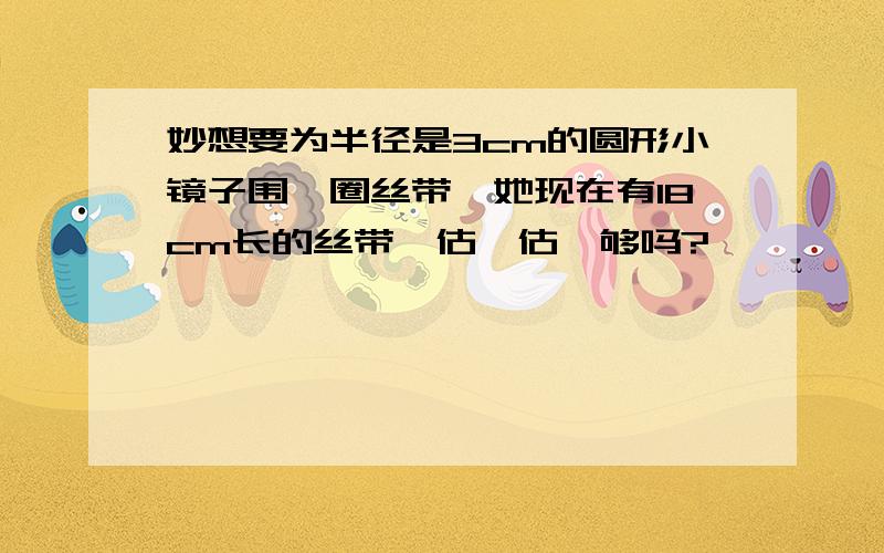 妙想要为半径是3cm的圆形小镜子围一圈丝带,她现在有18cm长的丝带,估一估,够吗?