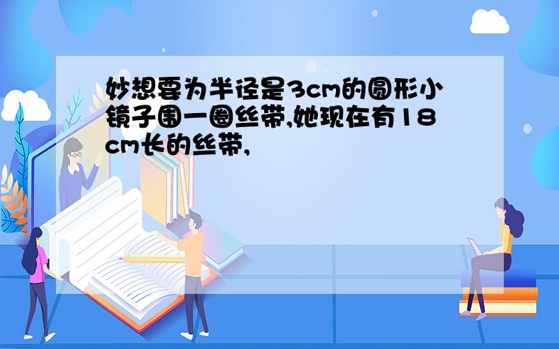 妙想要为半径是3cm的圆形小镜子围一圈丝带,她现在有18cm长的丝带,