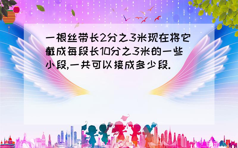 一根丝带长2分之3米现在将它截成每段长10分之3米的一些小段,一共可以接成多少段.