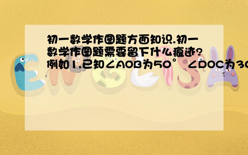 初一数学作图题方面知识.初一数学作图题需要留下什么痕迹?例如1.已知∠AOB为50° ∠DOC为30° 请做角FOE 使它等于2∠DOC-∠AOB 2.已知AB长10cm CD长7cm 请做DE 使它等于 2CD-AB.这些要留下什么痕迹?请