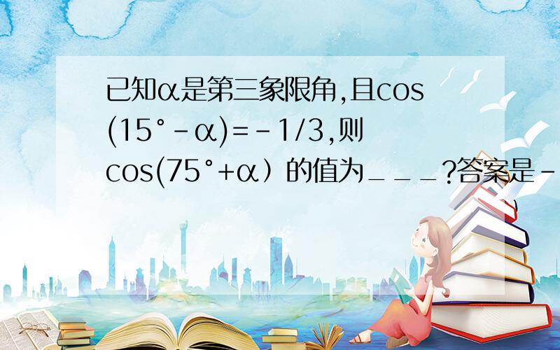 已知α是第三象限角,且cos(15°-α)=-1/3,则cos(75°+α）的值为___?答案是﹣2根号2/3cos(75°+α）=cos(90°-(15°-α））=sin(15°-α）因为α是第三象限角∴π＜ α＜3π/2 ∴-17π/12＜15°-α＜-11π/12就是说15°-α既