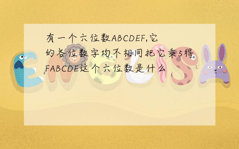 有一个六位数ABCDEF,它的各位数字均不相同把它乘5得FABCDE这个六位数是什么