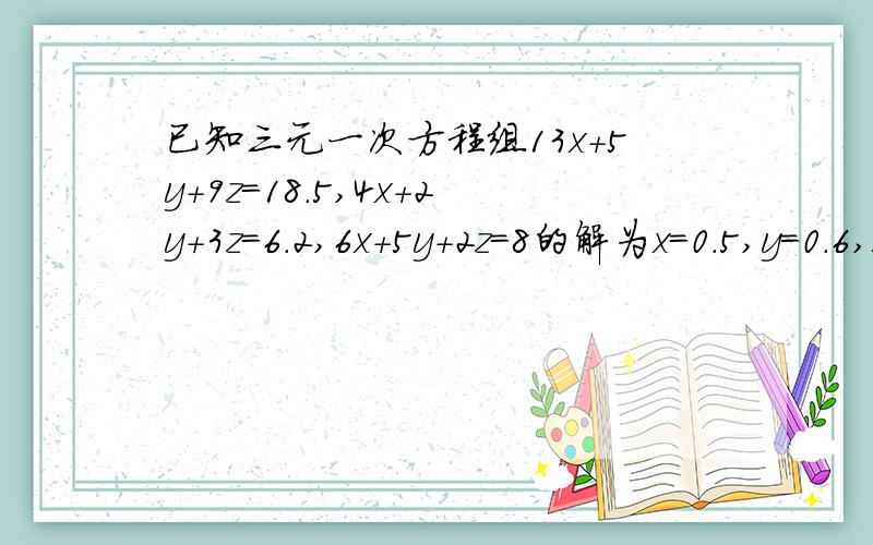 已知三元一次方程组13x+5y+9z=18.5,4x+2y+3z=6.2,6x+5y+2z=8的解为x=0.5,y=0.6,z=1,求