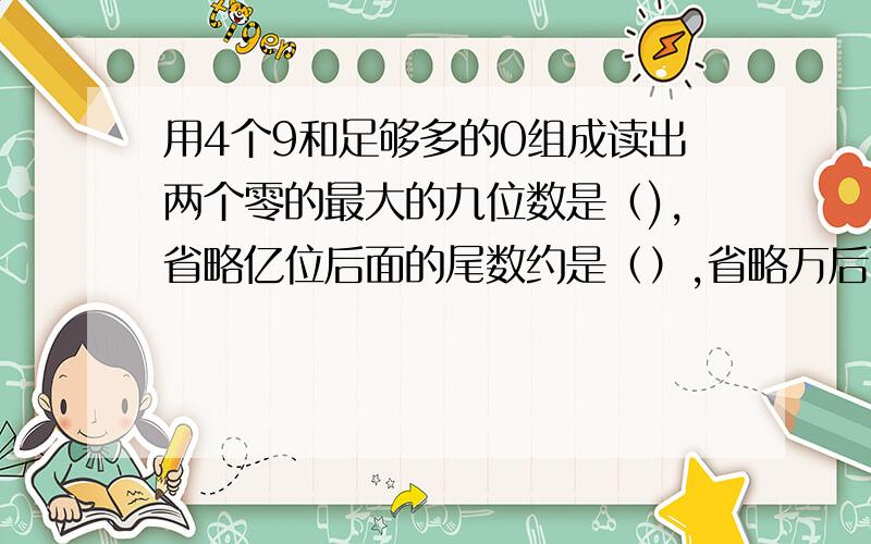 用4个9和足够多的0组成读出两个零的最大的九位数是（),省略亿位后面的尾数约是（）,省略万后面的尾数约几