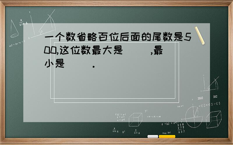 一个数省略百位后面的尾数是500,这位数最大是（ ）,最小是（ ）.