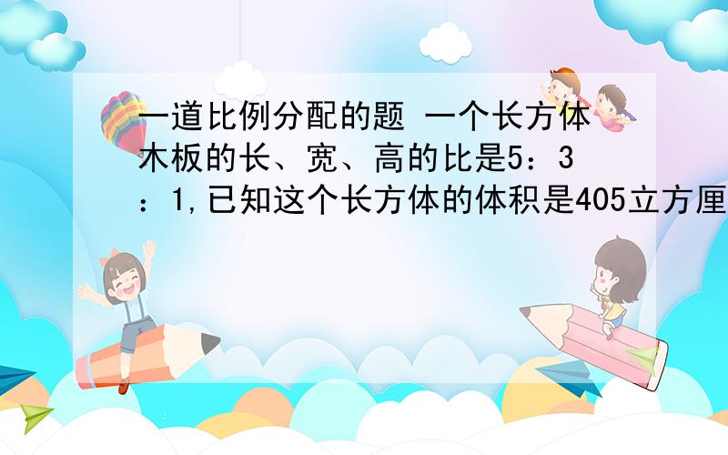 一道比例分配的题 一个长方体木板的长、宽、高的比是5：3：1,已知这个长方体的体积是405立方厘米,从它上面锯下一个最大的正方体,这个正常形的体积是多少立方厘米?