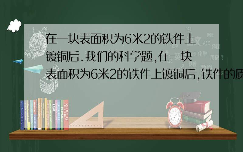 在一块表面积为6米2的铁件上镀铜后.我们的科学题,在一块表面积为6米2的铁件上镀铜后,铁件的质量增加了1.068千克,求所镀铜的厚度（ρ铜=8.9×103千克/米3）.