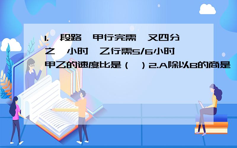 1.一段路,甲行完需一又四分之一小时,乙行需5/6小时,甲乙的速度比是（ ）2.A除以B的商是一又七分之一,B是A的（ ）％