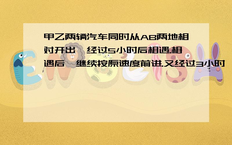 甲乙两辆汽车同时从AB两地相对开出,经过5小时后相遇.相遇后,继续按原速度前进.又经过3小时,甲车到达B地,乙车距离A地有120千米,A,B两地相距多少千米!