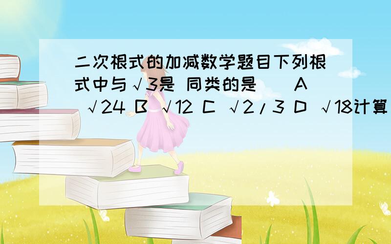 二次根式的加减数学题目下列根式中与√3是 同类的是（）A √24 B √12 C √2/3 D √18计算√12 （√75+3√3/1-√48)的结果（）A 6 B 4√3 C 2√3+6 D12