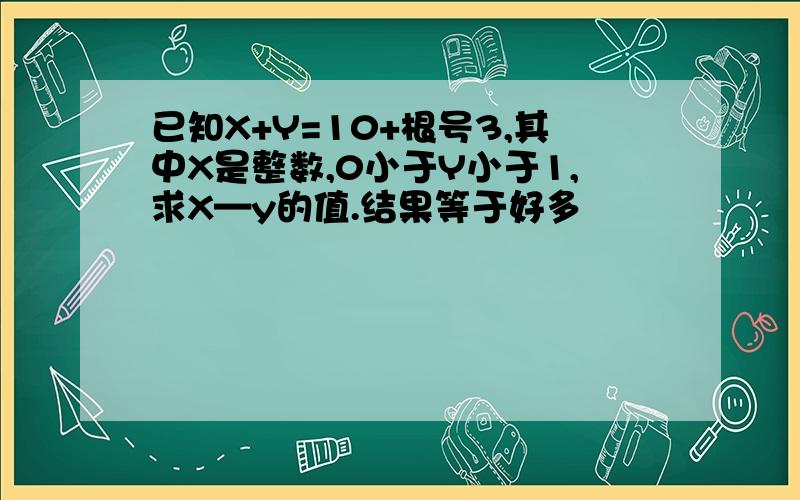 已知X+Y=10+根号3,其中X是整数,0小于Y小于1,求X—y的值.结果等于好多