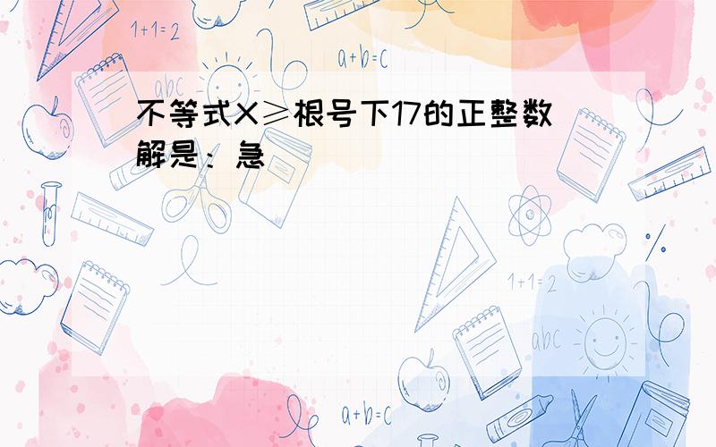 不等式X≥根号下17的正整数解是：急