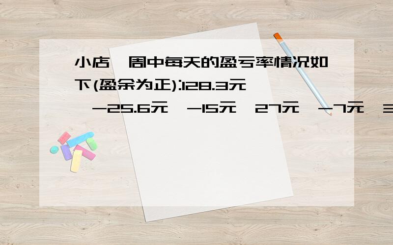 小店一周中每天的盈亏率情况如下(盈余为正):128.3元、-25.6元、-15元、27元、-7元、36.5元、98元,小店一周总的盈亏情况如何?（算式）