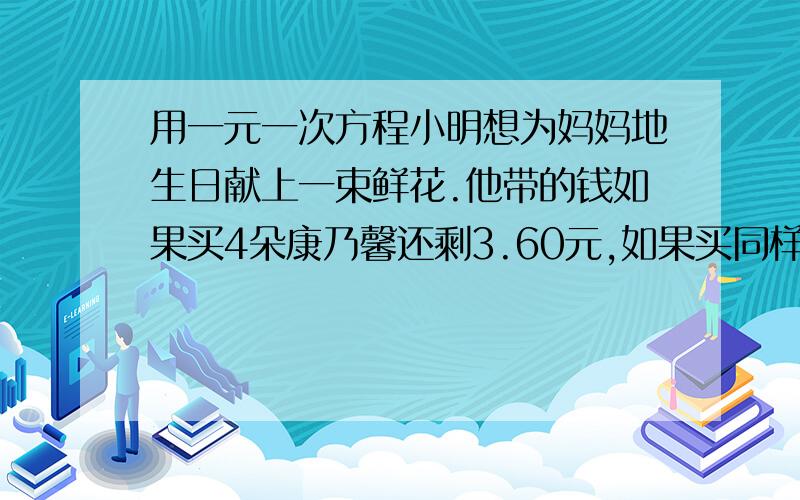 用一元一次方程小明想为妈妈地生日献上一束鲜花.他带的钱如果买4朵康乃馨还剩3.60元,如果买同样的花,则差4.80元.问小明带了多少钱?