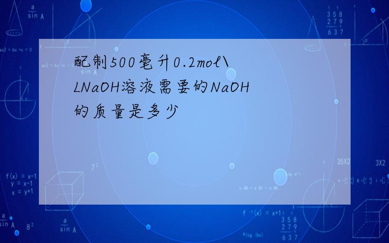 配制500毫升0.2mol\LNaOH溶液需要的NaOH的质量是多少