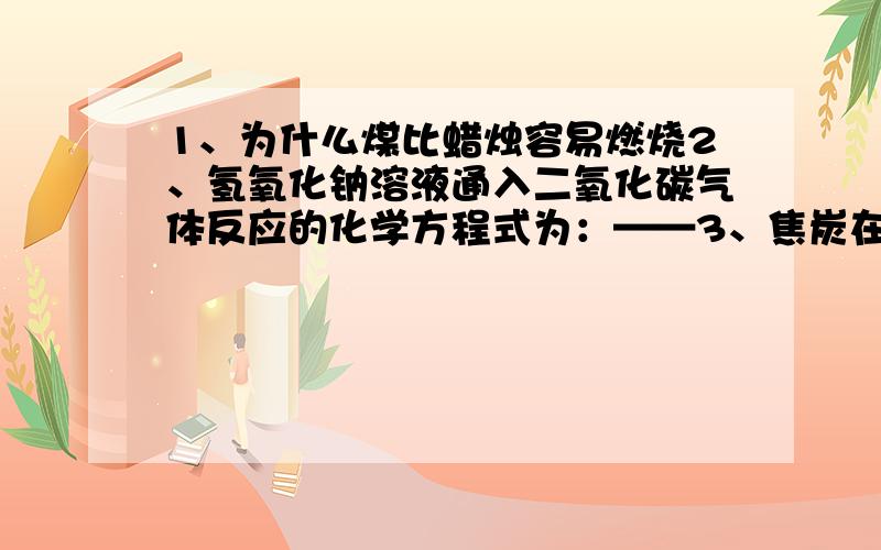 1、为什么煤比蜡烛容易燃烧2、氢氧化钠溶液通入二氧化碳气体反应的化学方程式为：——3、焦炭在炼铁过程中的主要作用是：——4、铁矿石主要成分是氧化铁,请用化学方程式表示炼铁的