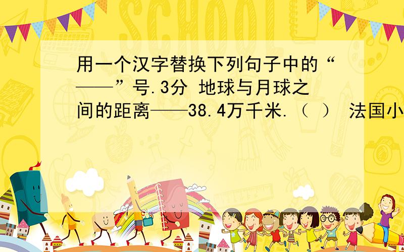 用一个汉字替换下列句子中的“——”号.3分 地球与月球之间的距离——38.4万千米.（ ） 法国小姑娘登上了“北京——巴黎”的航班.（ ） 今晚的NBA篮球赛是：火箭队——公牛队.（ ）