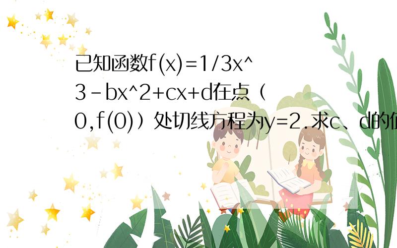 已知函数f(x)=1/3x^3-bx^2+cx+d在点（0,f(0)）处切线方程为y=2.求c、d的值；求函数f(x)的单调区间.