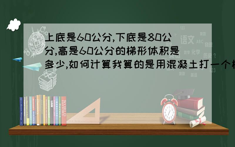 上底是60公分,下底是80公分,高是60公分的梯形体积是多少,如何计算我算的是用混凝土打一个梯形的座,得用多少方混凝土?上底60公分,下底80公分,高60公分.(上底+下底)*H/2不是面积吗应该是梯形