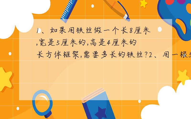 1、如果用铁丝做一个长8厘米,宽是5厘米的,高是4厘米的长方体框架,需要多长的铁丝?2、用一根56厘米长的铅丝,可以焊成一个长5厘米,宽5厘米的长方体教具,教具的高度要多少厘米?3、用一根铁