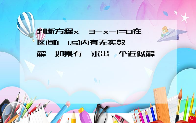 判断方程x^3-x-1=0在区间[1,1.5]内有无实数解,如果有,求出一个近似解