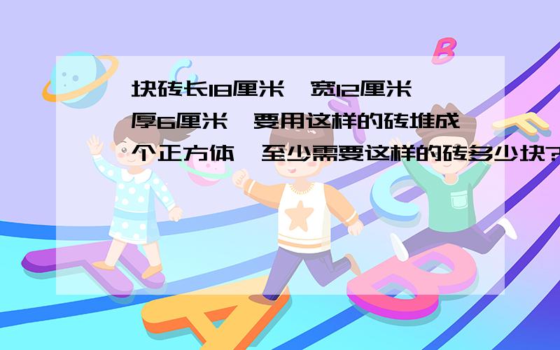 一块砖长18厘米,宽12厘米,厚6厘米,要用这样的砖堆成一个正方体,至少需要这样的砖多少块?