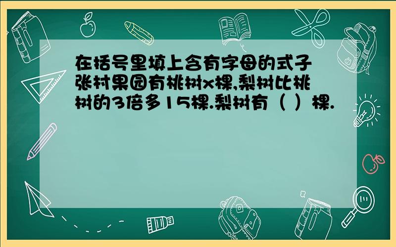 在括号里填上含有字母的式子 张村果园有桃树x棵,梨树比桃树的3倍多15棵.梨树有（ ）棵.