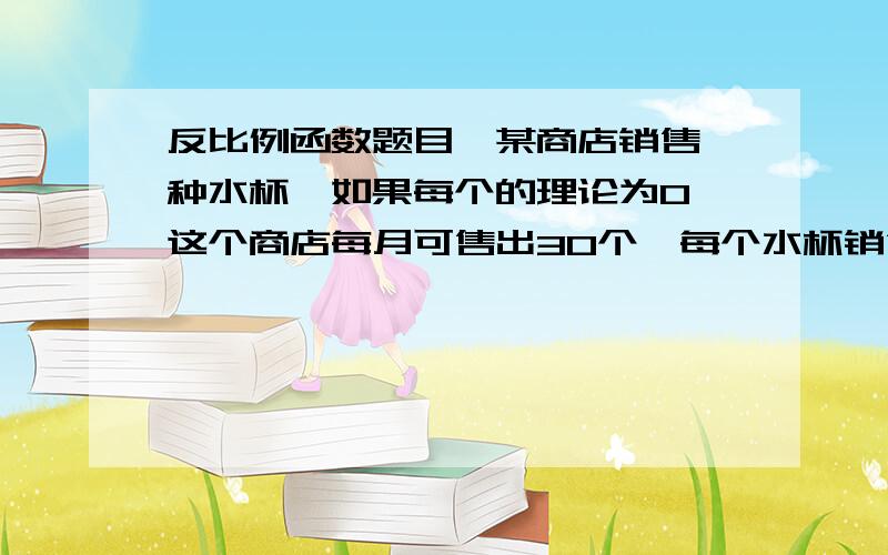 反比例函数题目,某商店销售一种水杯,如果每个的理论为0,这个商店每月可售出30个,每个水杯销售利润每增加1元,每月少售出30个,用列表、画图和公式表示个数与每个销售利润之间的函数关系,