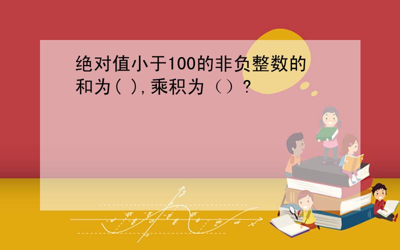 绝对值小于100的非负整数的和为( ),乘积为（）?