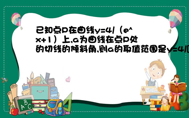 已知点P在曲线y=4/（e^x+1）上,a为曲线在点P处的切线的倾斜角,则a的取值范围是y=4/[(e^x)+1]∴对x求导,最后得y'=(-4e^x)/(1+e^x)²=(-4)/[(e^x)+(1/e^x)+2]因为(e^x)+(1/e^x)≥2,当且仅当e^x=1/e^x,即x=0时取得等