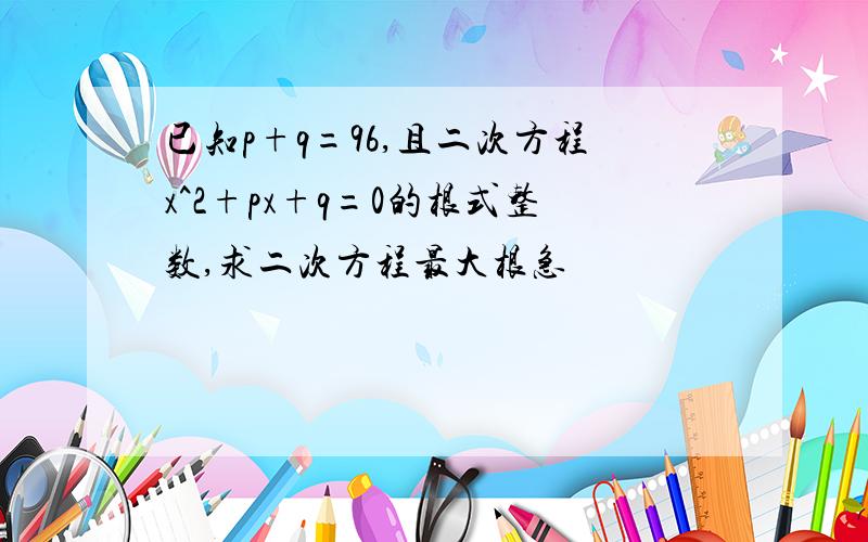 已知p+q=96,且二次方程x^2+px+q=0的根式整数,求二次方程最大根急