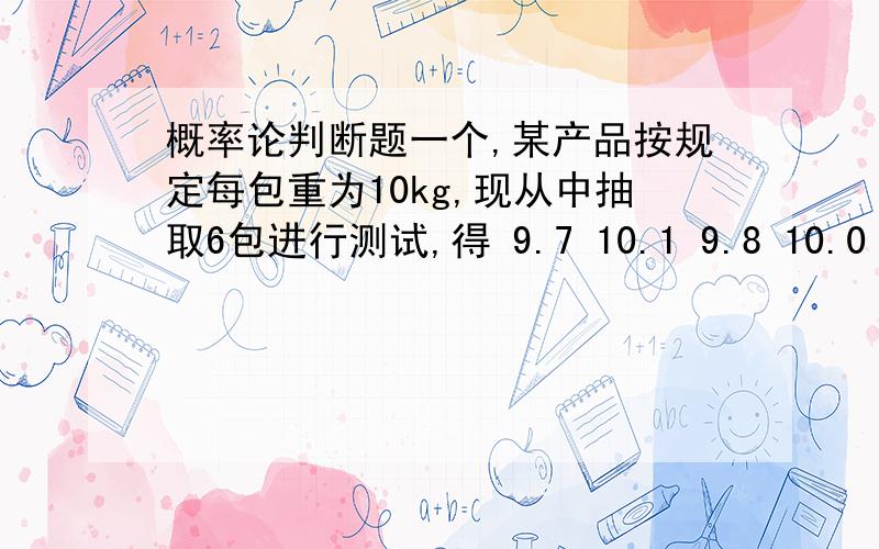 概率论判断题一个,某产品按规定每包重为10kg,现从中抽取6包进行测试,得 9.7 10.1 9.8 10.0 10.2 9.6 若包重服从正态分布,且,问在显著性水平为下,包的平均重量是否为10kg?（）