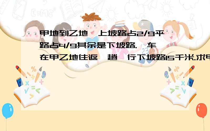 甲地到乙地,上坡路占2/9平路占4/9其余是下坡路.一车在甲乙地往返一趟,行下坡路15千米.求甲乙两地距离要分析及算式