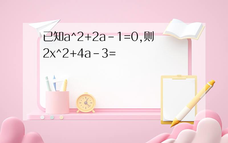 已知a^2+2a-1=0,则2x^2+4a-3=