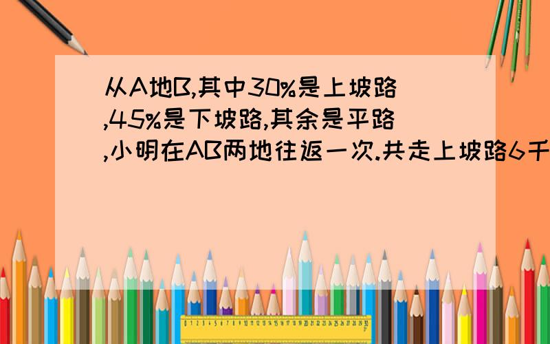 从A地B,其中30%是上坡路,45%是下坡路,其余是平路,小明在AB两地往返一次.共走上坡路6千米.AB两地相距多少千米?