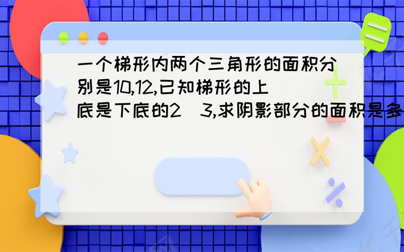 一个梯形内两个三角形的面积分别是10,12,已知梯形的上底是下底的2\3,求阴影部分的面积是多少?张强2岁时他父亲32岁,张强的年龄是父亲3\5那一年,父亲去世了,问他父亲活了多大年纪?,