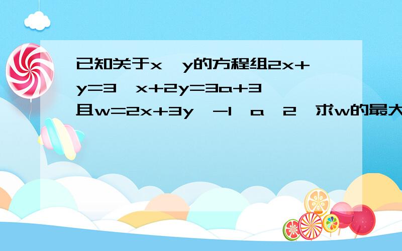 已知关于x,y的方程组2x+y=3,x+2y=3a+3,且w=2x+3y,-1≤a≤2,求w的最大值和最小值.急啊····················