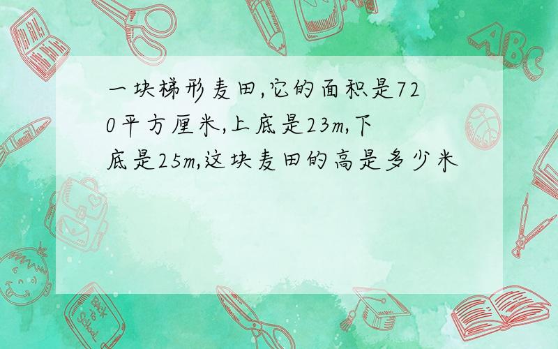 一块梯形麦田,它的面积是720平方厘米,上底是23m,下底是25m,这块麦田的高是多少米