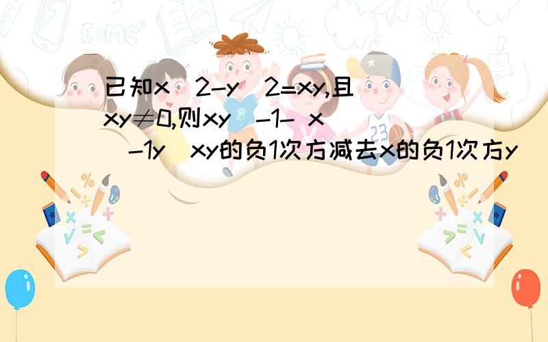 已知x^2-y^2=xy,且xy≠0,则xy^-1- x^-1y(xy的负1次方减去x的负1次方y)