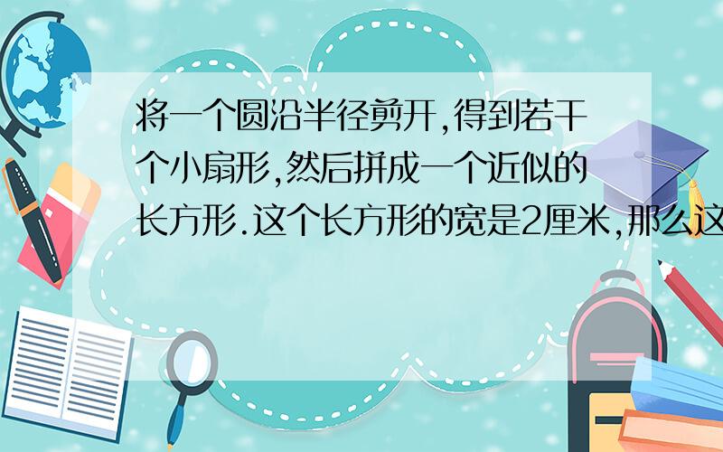 将一个圆沿半径剪开,得到若干个小扇形,然后拼成一个近似的长方形.这个长方形的宽是2厘米,那么这个长方形的长是（）厘米,圆的周长是（）厘米,圆的面积是（）平方厘米.