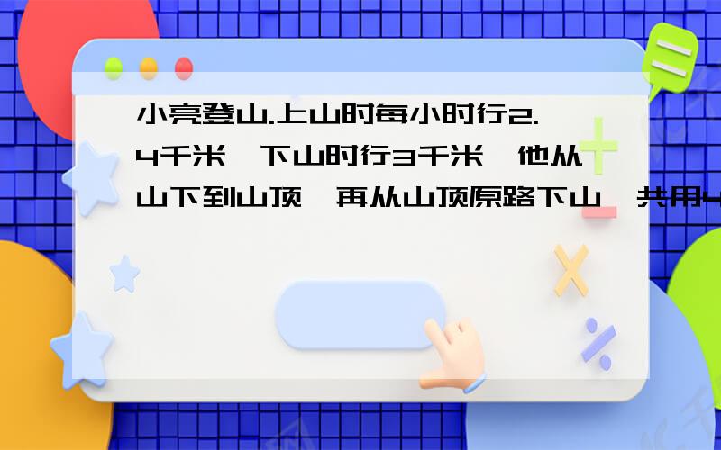 小亮登山.上山时每小时行2.4千米,下山时行3千米,他从山下到山顶,再从山顶原路下山,共用4.5小时,求从山下到山顶的路程有多少千米?