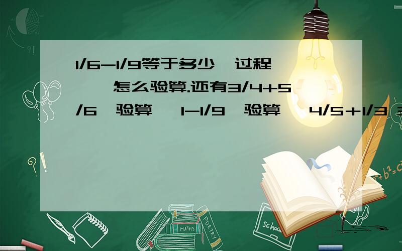 1/6-1/9等于多少【过程】,怎么验算.还有3/4+5/6【验算】 1-1/9【验算】 4/5＋1/3 3/2-1/3