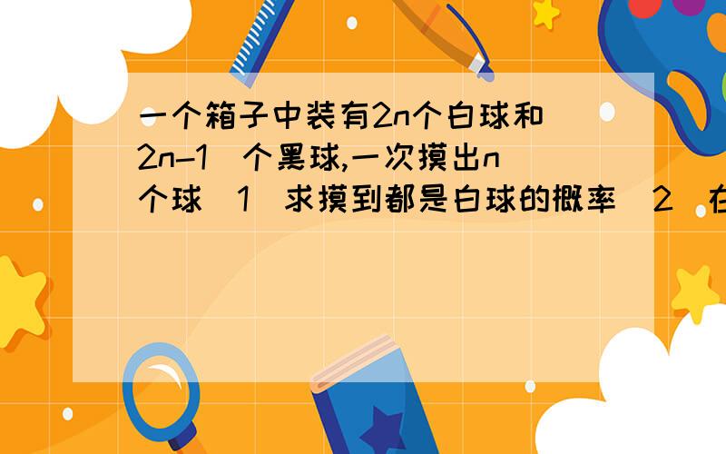 一个箱子中装有2n个白球和（2n-1）个黑球,一次摸出n个球（1）求摸到都是白球的概率（2）在已知它们的颜色相同的情况下,求该颜色是白色的概率