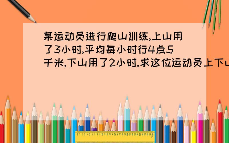 某运动员进行爬山训练,上山用了3小时,平均每小时行4点5千米,下山用了2小时.求这位运动员上下山的平均速度