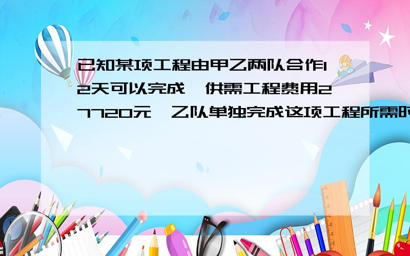 已知某项工程由甲乙两队合作12天可以完成,供需工程费用27720元,乙队单独完成这项工程所需时间是甲队单独完成这项工程所需时间的1.5倍,且甲队每天的工程费用比乙队多250元（1）求甲乙单